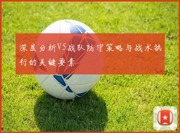 深度分析V5战队防守策略与战术执行的关键要素
