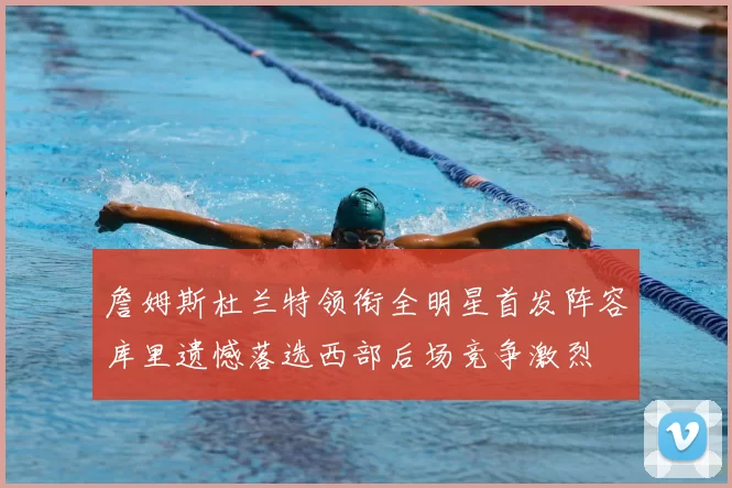 詹姆斯杜兰特领衔全明星首发阵容库里遗憾落选西部后场竞争激烈