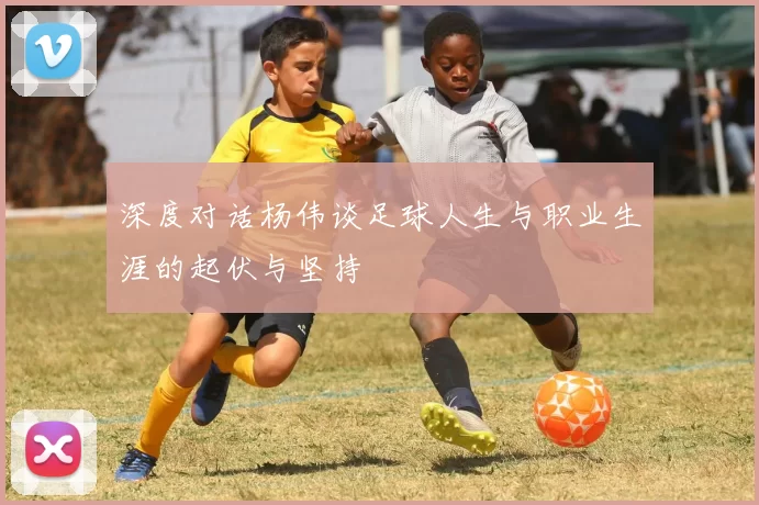 深度对话杨伟谈足球人生与职业生涯的起伏与坚持