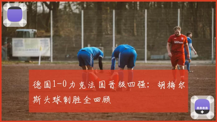德国1-0力克法国晋级四强：胡梅尔斯头球制胜全回顾