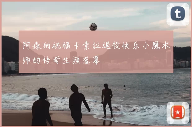 阿森纳祝福卡索拉退役快乐小魔术师的传奇生涯落幕
