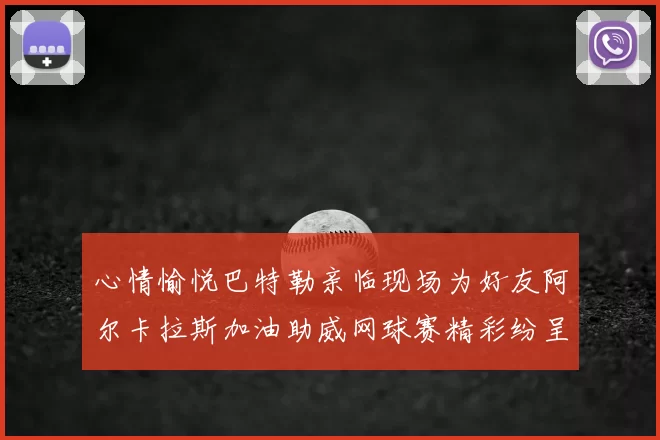 心情愉悦巴特勒亲临现场为好友阿尔卡拉斯加油助威网球赛精彩纷呈