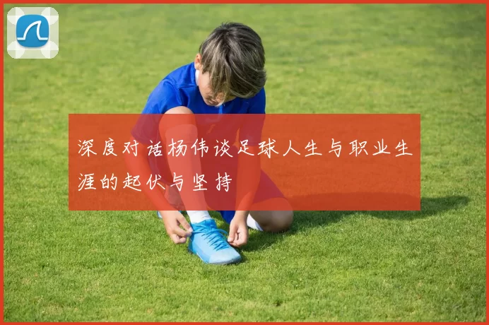 深度对话杨伟谈足球人生与职业生涯的起伏与坚持
