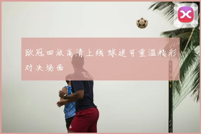 欧冠回放高清上线 球迷可重温精彩对决场面