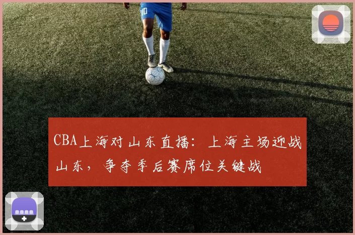 CBA上海对山东直播：上海主场迎战山东，争夺季后赛席位关键战