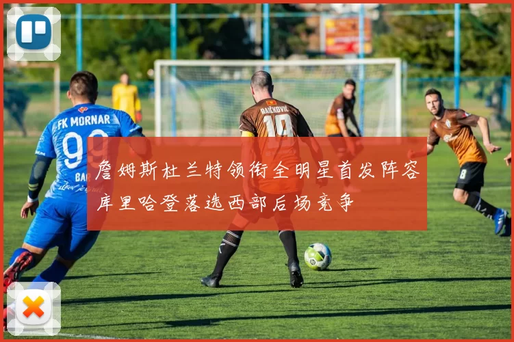 詹姆斯杜兰特领衔全明星首发阵容库里哈登落选西部后场竞争