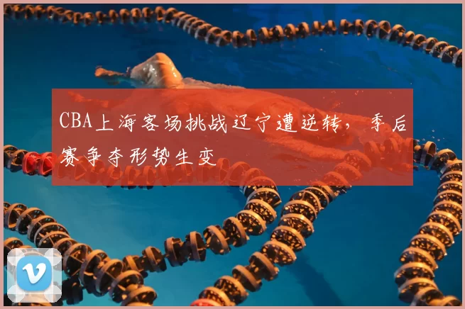 CBA上海客场挑战辽宁遭逆转，季后赛争夺形势生变
