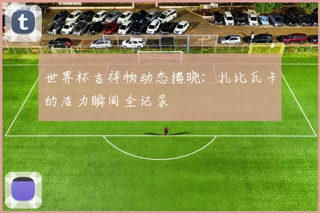 世界杯吉祥物动态揭晓：扎比瓦卡的活力瞬间全记录