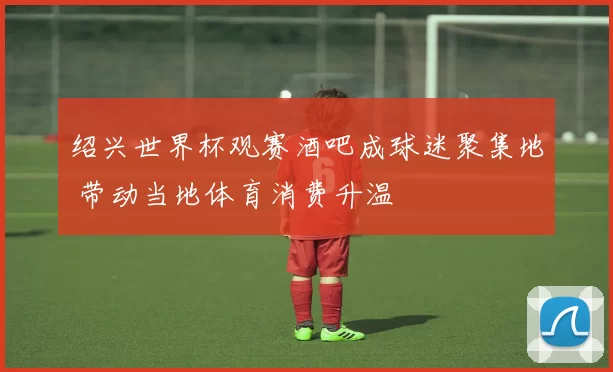 绍兴世界杯观赛酒吧成球迷聚集地 带动当地体育消费升温