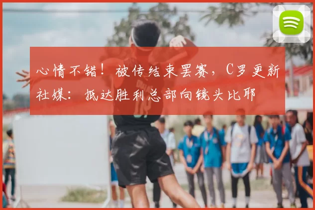 心情不错！被传结束罢赛，C罗更新社媒：抵达胜利总部向镜头比耶