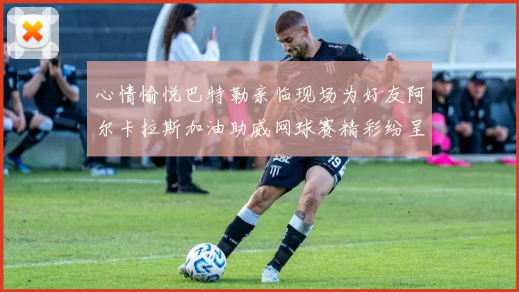 心情愉悦巴特勒亲临现场为好友阿尔卡拉斯加油助威网球赛精彩纷呈