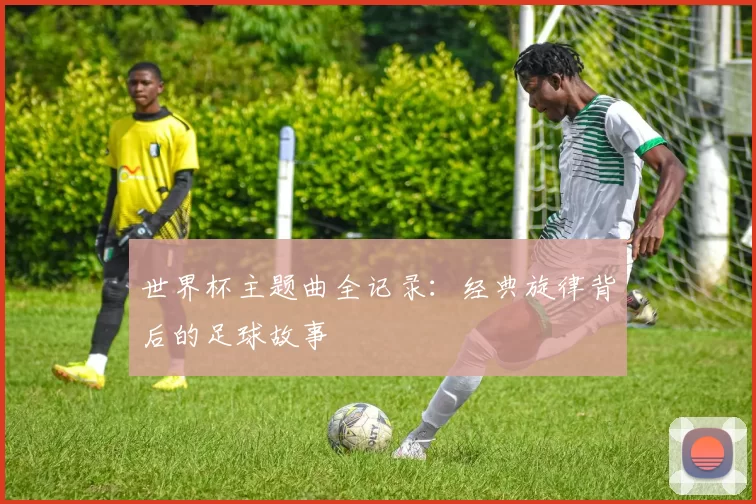 世界杯主题曲全记录：经典旋律背后的足球故事