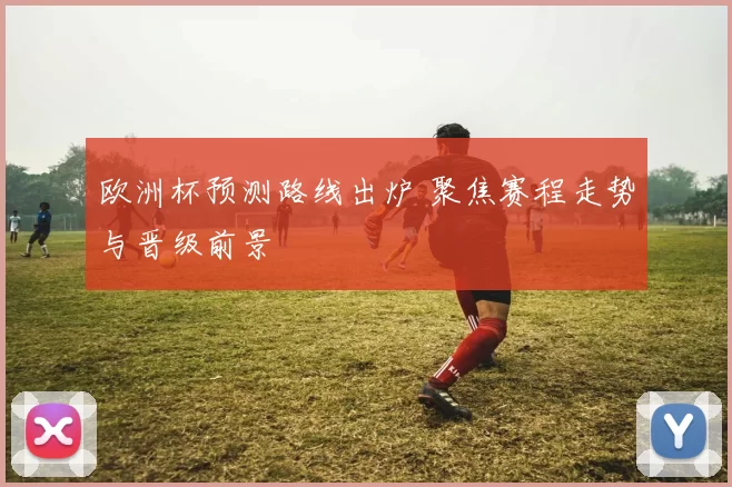 欧洲杯预测路线出炉 聚焦赛程走势与晋级前景