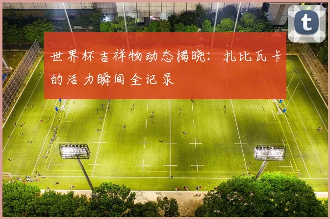 世界杯吉祥物动态揭晓：扎比瓦卡的活力瞬间全记录