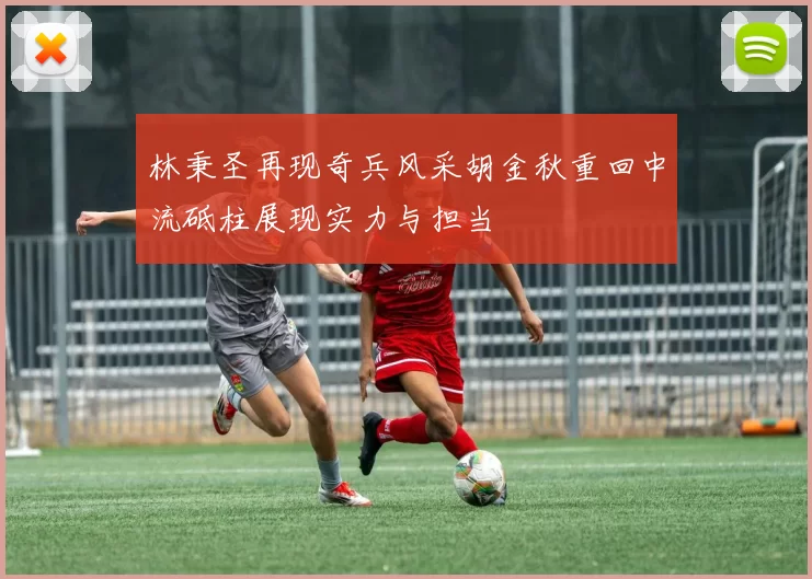 林秉圣再现奇兵风采胡金秋重回中流砥柱展现实力与担当