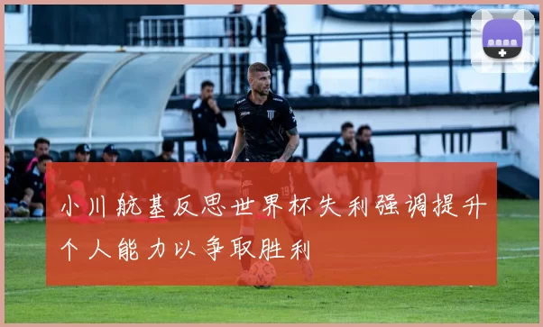 小川航基反思世界杯失利强调提升个人能力以争取胜利