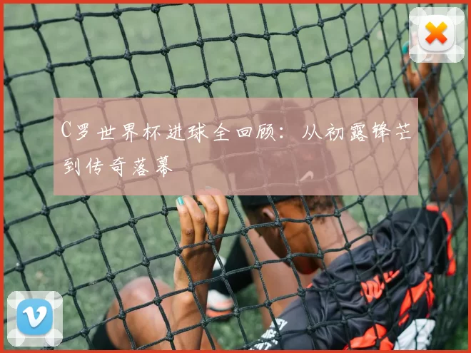 C罗世界杯进球全回顾：从初露锋芒到传奇落幕