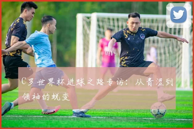 C罗世界杯进球之路专访:从青涩到领袖的蜕变