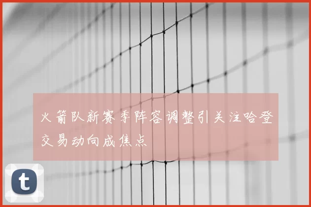 火箭队新赛季阵容调整引关注哈登交易动向成焦点