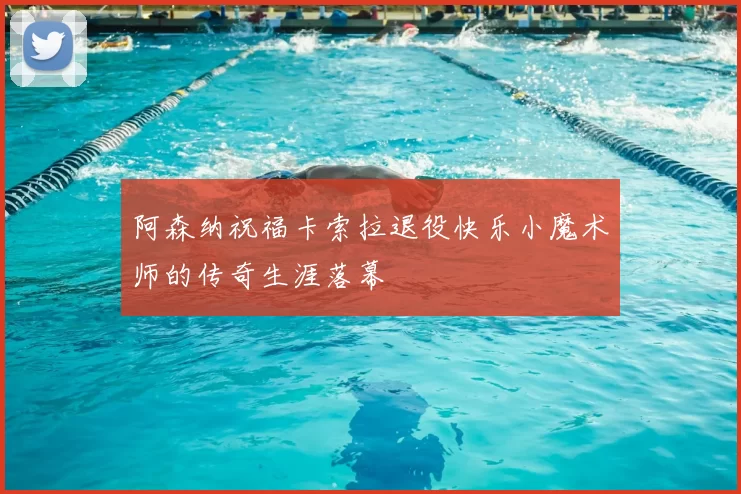 阿森纳祝福卡索拉退役快乐小魔术师的传奇生涯落幕