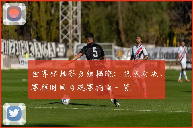 世界杯抽签分组揭晓：焦点对决、赛程时间与观赛指南一览
